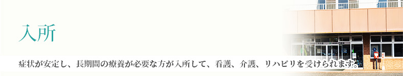 入所 病状が安定し、長期間の療養が必要な方が入所して、看護、介護、リハビリを受けられます